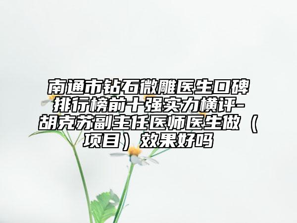南通市钻石微雕医生口碑排行榜前十强实力横评-胡克苏副主任医师医生做（项目）效果好吗