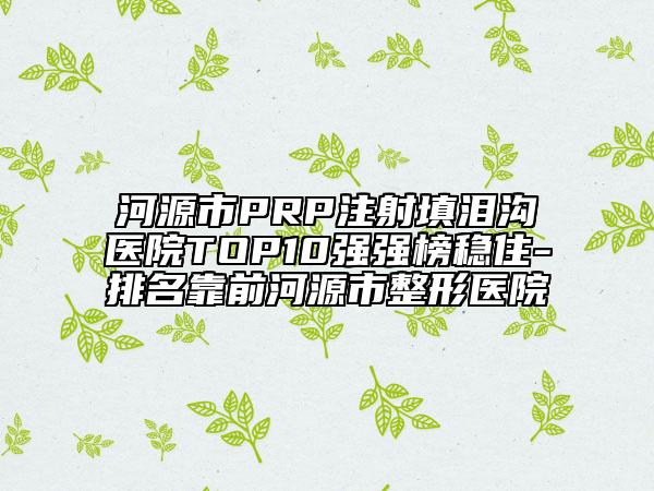河源市PRP注射填泪沟医院TOP10强强榜稳住-排名靠前河源市整形医院