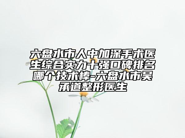 六盘水市人中加深手术医生综合实力十强口碑排名哪个技术棒-六盘水市吴承道整形医生