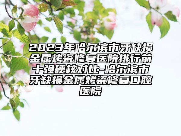2023年哈尔滨市牙缺损金属烤瓷修复医院排行前十强硬核对比-哈尔滨市牙缺损金属烤瓷修复口腔医院