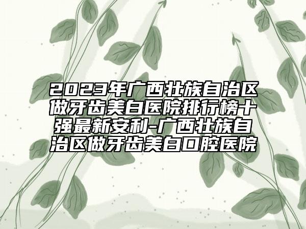 2023年广西壮族自治区做牙齿美白医院排行榜十强最新安利-广西壮族自治区做牙齿美白口腔医院