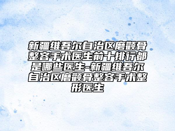 新疆维吾尔自治区磨颧骨整容手术医生前十排行都是哪些医生-新疆维吾尔自治区磨颧骨整容手术整形医生