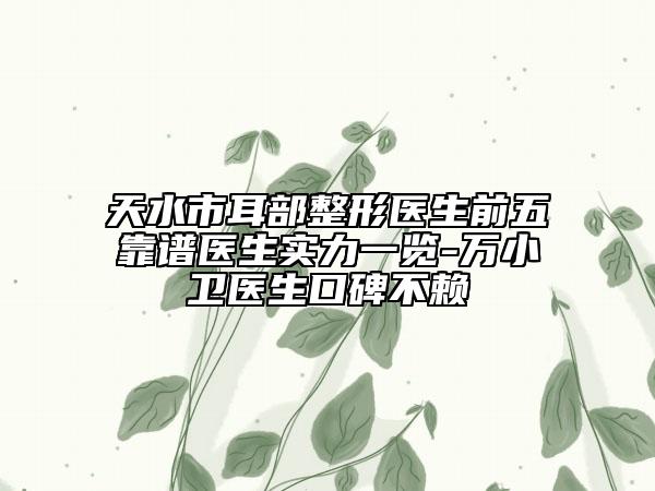 天水市耳部整形医生前五靠谱医生实力一览-万小卫医生口碑不赖