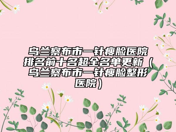 乌兰察布市一针瘦脸医院排名前十名超全名单更新（乌兰察布市一针瘦脸整形医院）