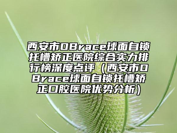 西安市OBrace球面自锁托槽矫正医院综合实力排行榜深度点评（西安市OBrace球面自锁托槽矫正口腔医院优势分析）