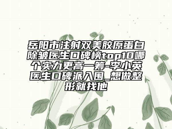 岳阳市注射双美胶原蛋白除皱医生口碑榜top10哪个实力更高一筹-李小英医生口碑派入围_想做整形就找他
