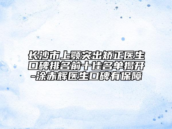 长沙市上颚突出矫正医生口碑排名前十佳名单揭开-涂赤辉医生口碑有保障