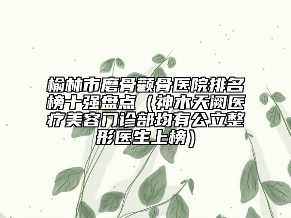 榆林市磨骨颧骨医院排名榜十强盘点（神木天阙医疗美容门诊部均有公立整形医生上榜）