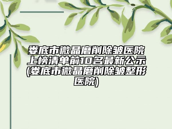 娄底市微晶磨削除皱医院上榜清单前10名最新公示(娄底市微晶磨削除皱整形医院)