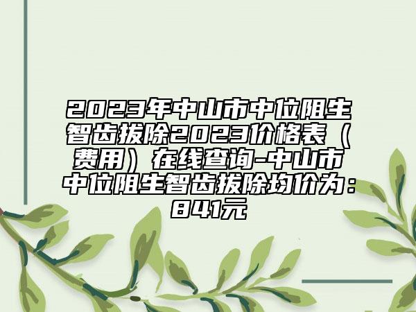 2023年中山市中位阻生智齿拔除2023价格表（费用）在线查询-中山市中位阻生智齿拔除均价为：841元