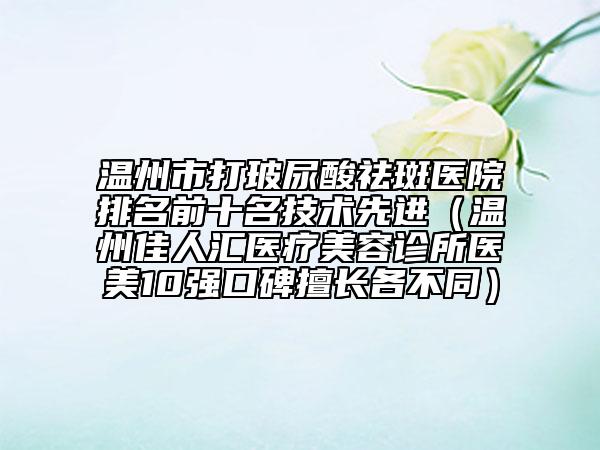 温州市打玻尿酸祛斑医院排名前十名技术先进（温州佳人汇医疗美容诊所医美10强口碑擅长各不同）
