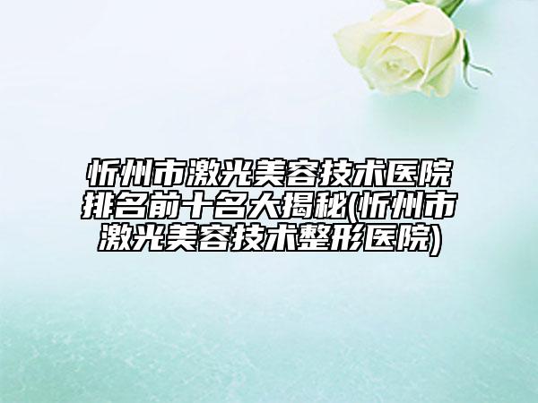 忻州市激光美容技术医院排名前十名大揭秘(忻州市激光美容技术整形医院)