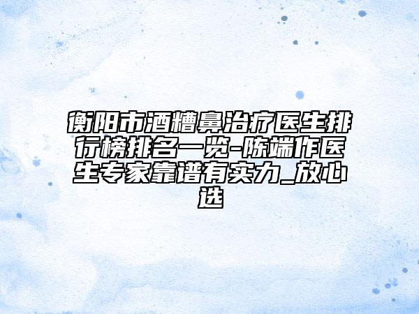 衡阳市酒糟鼻治疗医生排行榜排名一览-陈端作医生专家靠谱有实力_放心选