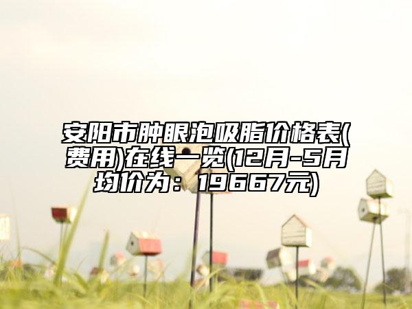 安阳市肿眼泡吸脂价格表(费用)在线一览(12月-5月均价为：19667元)