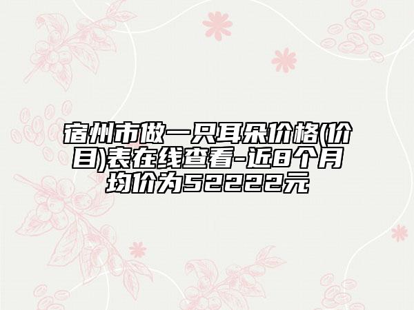 宿州市做一只耳朵价格(价目)表在线查看-近8个月均价为52222元