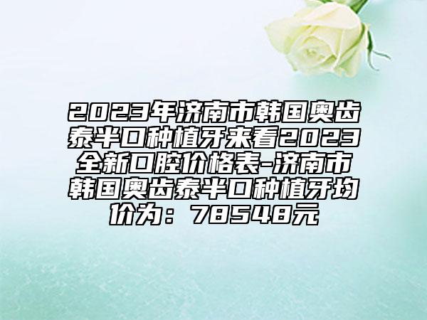 2023年济南市韩国奥齿泰半口种植牙来看2023全新口腔价格表-济南市韩国奥齿泰半口种植牙均价为：78548元