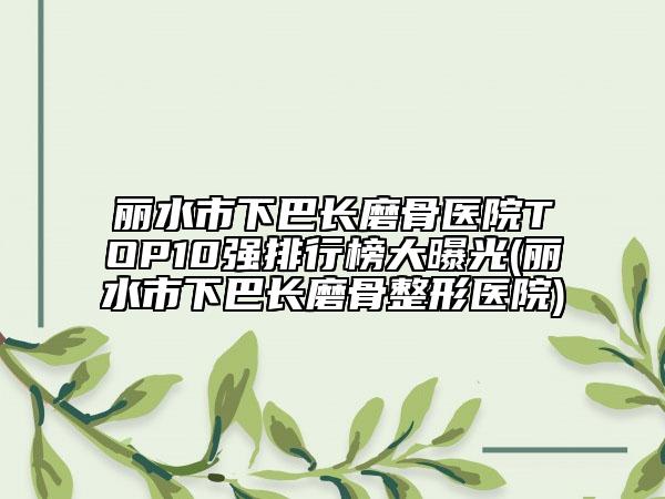 丽水市下巴长磨骨医院TOP10强排行榜大曝光(丽水市下巴长磨骨整形医院)