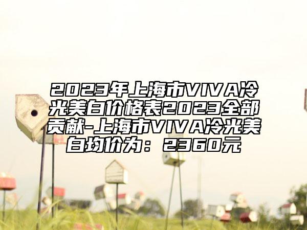 2023年上海市VIVA冷光美白价格表2023全部贡献-上海市VIVA冷光美白均价为：2360元