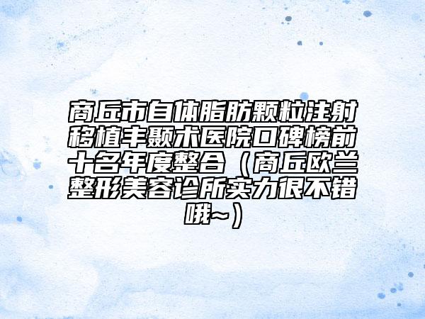 商丘市自体脂肪颗粒注射移植丰颞术医院口碑榜前十名年度整合（商丘欧兰整形美容诊所实力很不错哦~）