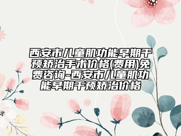 西安市儿童肌功能早期干预矫治手术价格(费用)免费咨询-西安市儿童肌功能早期干预矫治价格