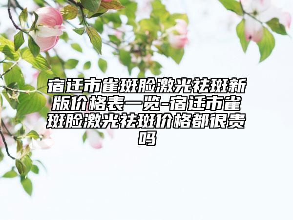宿迁市雀斑脸激光祛斑新版价格表一览-宿迁市雀斑脸激光祛斑价格都很贵吗