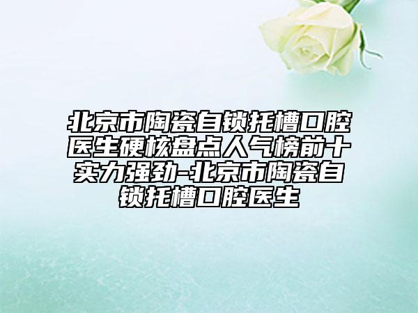 北京市陶瓷自锁托槽口腔医生硬核盘点人气榜前十实力强劲-北京市陶瓷自锁托槽口腔医生