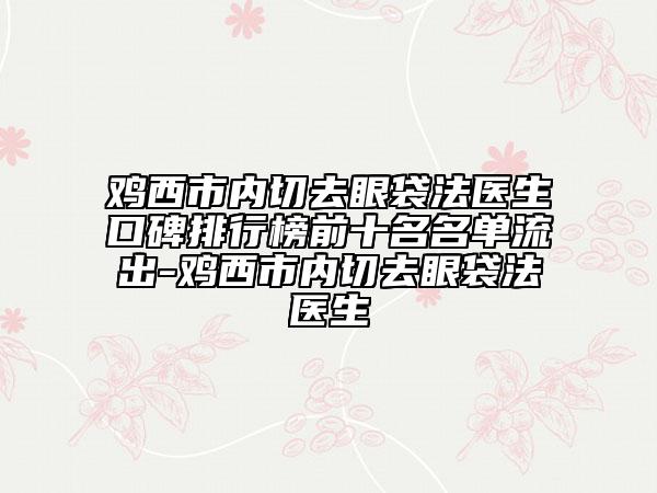鸡西市内切去眼袋法医生口碑排行榜前十名名单流出-鸡西市内切去眼袋法医生