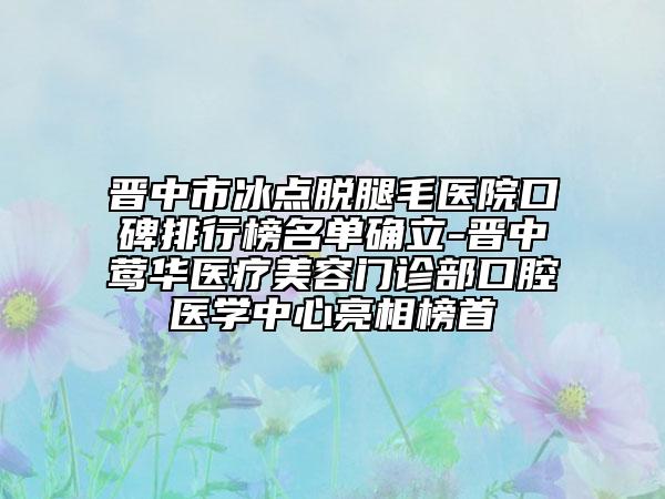 晋中市冰点脱腿毛医院口碑排行榜名单确立-晋中莺华医疗美容门诊部口腔医学中心亮相榜首