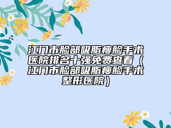 江门市脸部吸脂瘦脸手术医院排名十强免费查看（江门市脸部吸脂瘦脸手术整形医院）