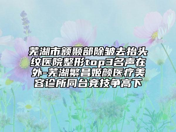 芜湖市额颞部除皱去抬头纹医院整形top3名声在外-芜湖繁昌姬颜医疗美容诊所同台竞技争高下