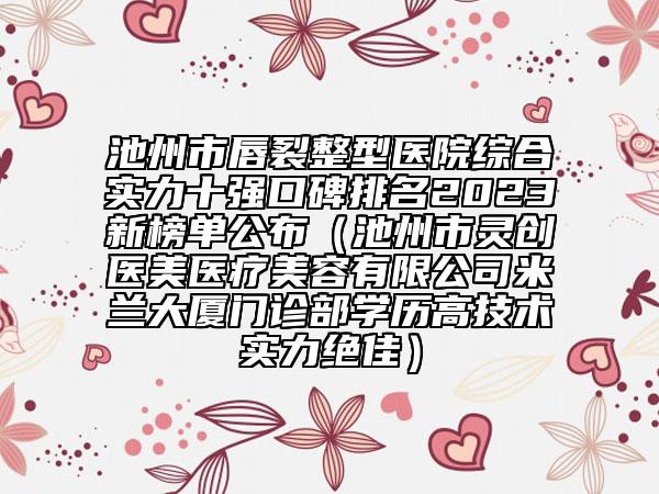 池州市唇裂整型医院综合实力十强口碑排名2023新榜单公布（池州市灵创医美医疗美容有限公司米兰大厦门诊部学历高技术实力绝佳）