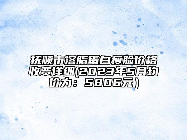 抚顺市溶脂蛋白瘦脸价格收费详细(2023年5月均价为：5806元）