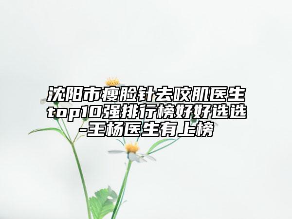 沈阳市瘦脸针去咬肌医生top10强排行榜好好选选-王杨医生有上榜