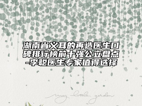 湖南省义耳的再造医生口碑排行榜前十强公立盘点-李聪医生专家值得选择