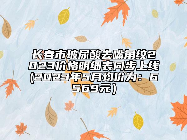 长春市玻尿酸去嘴角纹2023价格明细表同步上线(2023年5月均价为：6569元）