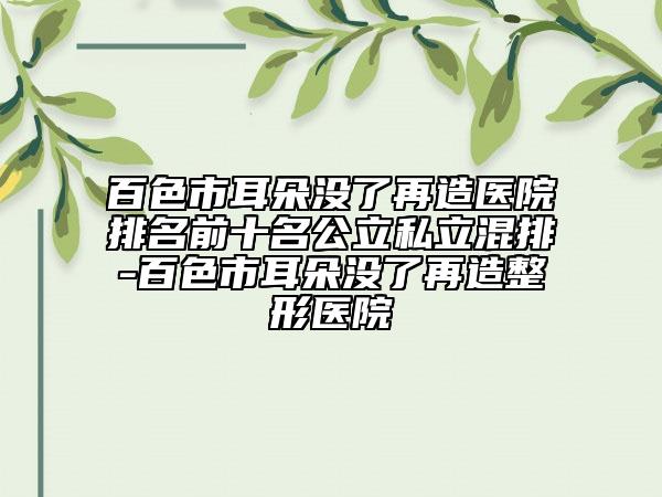 百色市耳朵没了再造医院排名前十名公立私立混排-百色市耳朵没了再造整形医院