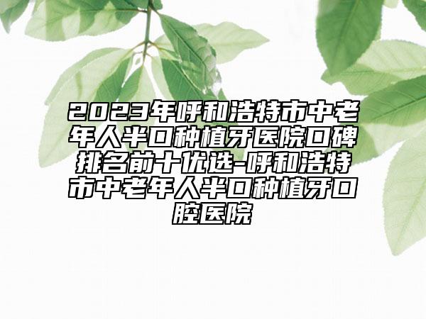 2023年呼和浩特市中老年人半口种植牙医院口碑排名前十优选-呼和浩特市中老年人半口种植牙口腔医院
