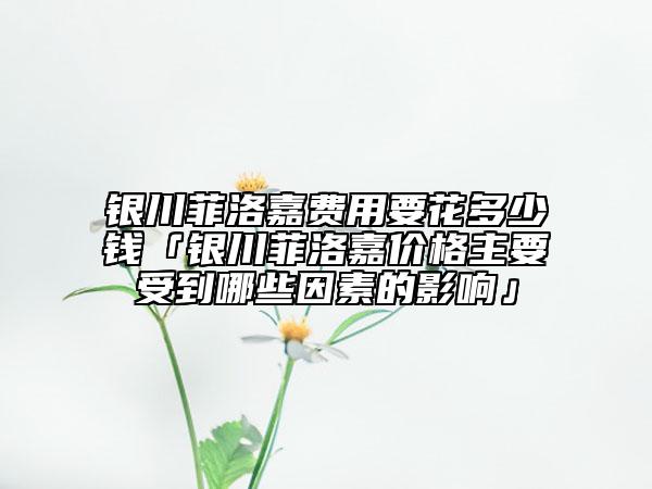银川菲洛嘉费用要花多少钱「银川菲洛嘉价格主要受到哪些因素的影响」