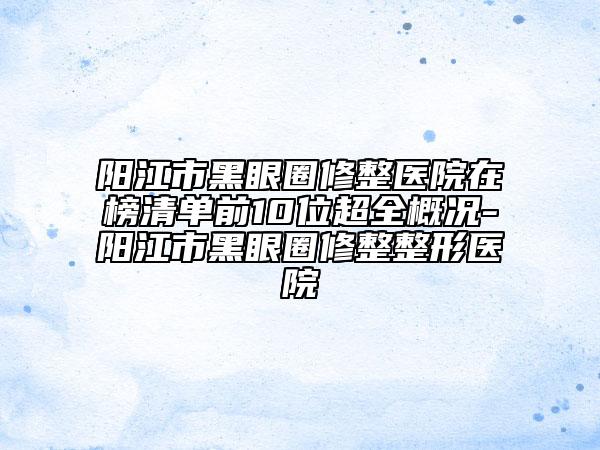 阳江市黑眼圈修整医院在榜清单前10位超全概况-阳江市黑眼圈修整整形医院