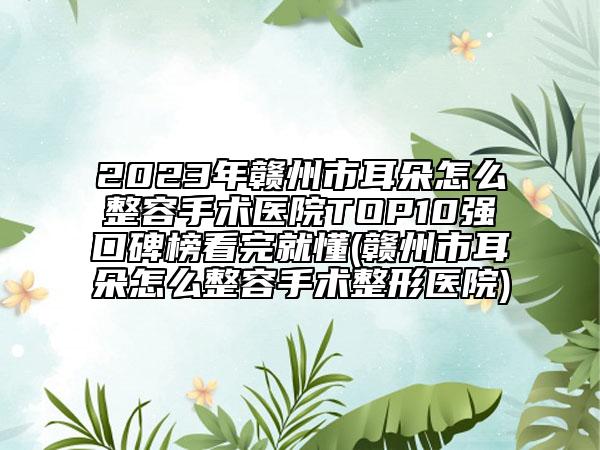2023年赣州市耳朵怎么整容手术医院TOP10强口碑榜看完就懂(赣州市耳朵怎么整容手术整形医院)