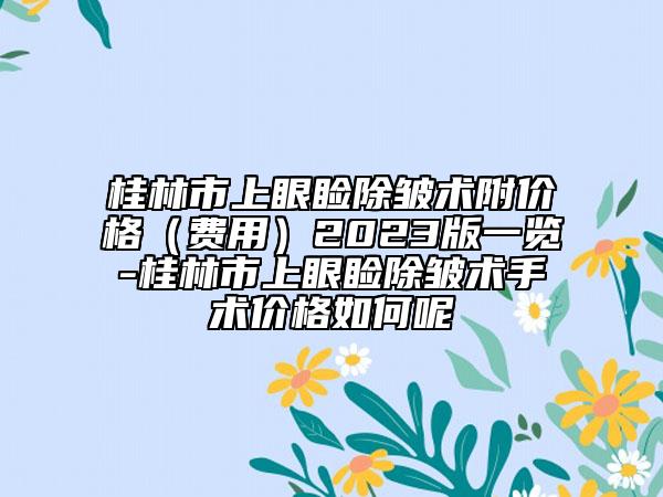 桂林市上眼睑除皱术附价格（费用）2023版一览-桂林市上眼睑除皱术手术价格如何呢
