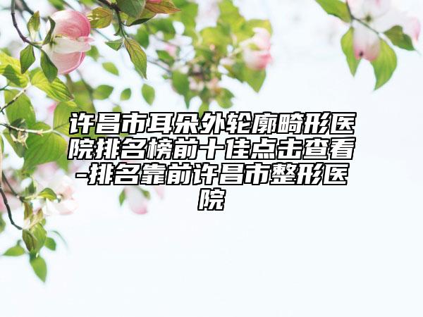 许昌市耳朵外轮廓畸形医院排名榜前十佳点击查看-排名靠前许昌市整形医院