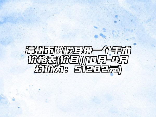 漳州市做假耳朵一个手术价格表(价目)(10月-4月均价为：51282元)