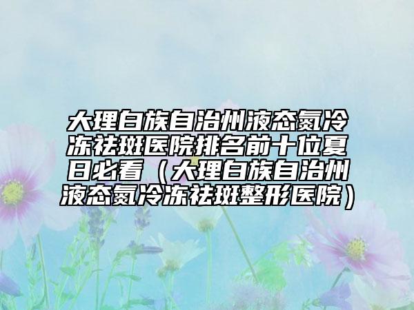 大理白族自治州液态氮冷冻祛斑医院排名前十位夏日必看（大理白族自治州液态氮冷冻祛斑整形医院）