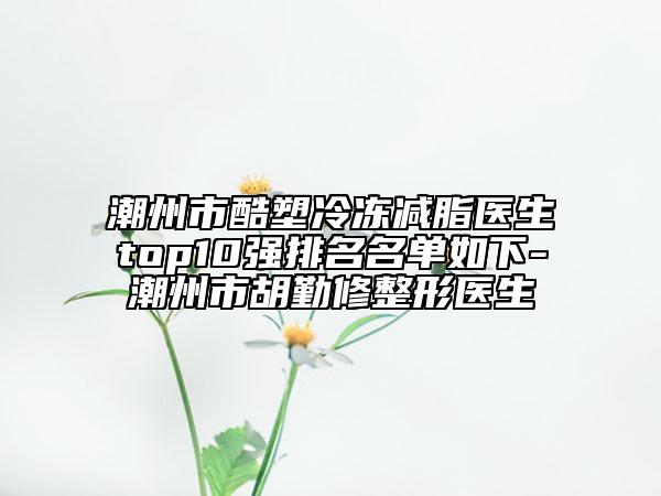 潮州市酷塑冷冻减脂医生top10强排名名单如下-潮州市胡勤修整形医生