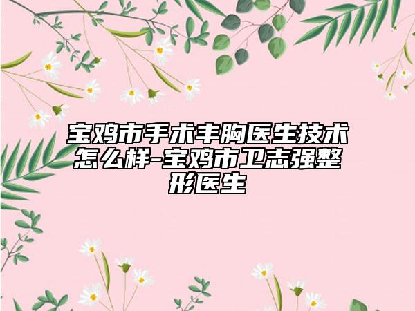 宝鸡市手术丰胸医生技术怎么样-宝鸡市卫志强整形医生