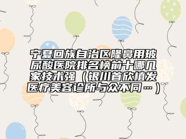 宁夏回族自治区隆鼻用玻尿酸医院排名榜前十哪几家技术强（银川首欣植发医疗美容诊所与众不同…）