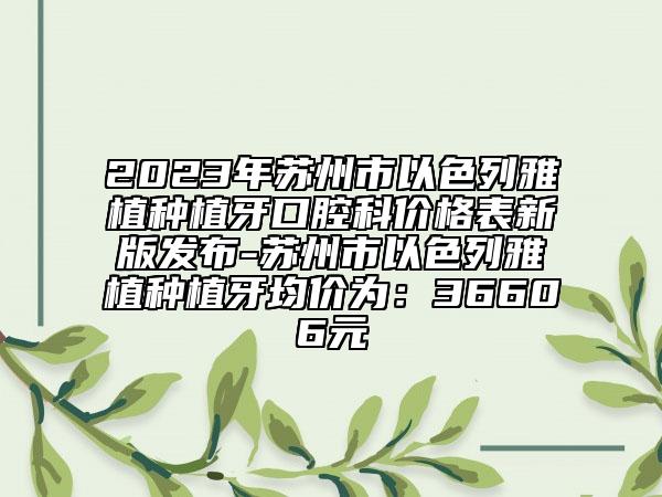 2023年苏州市以色列雅植种植牙口腔科价格表新版发布-苏州市以色列雅植种植牙均价为：36606元