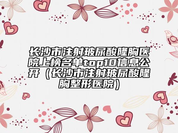长沙市注射玻尿酸隆胸医院上榜名单top10信息公开（长沙市注射玻尿酸隆胸整形医院）