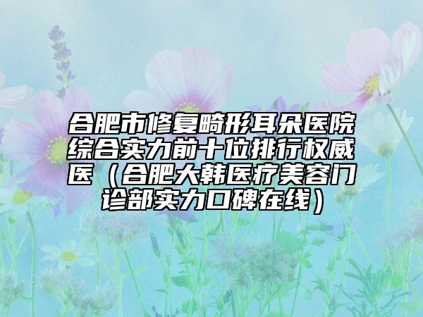 合肥市修复畸形耳朵医院综合实力前十位排行权威医（合肥大韩医疗美容门诊部实力口碑在线）